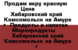 Продам икру красную › Цена ­ 2 500 - Хабаровский край, Комсомольск-на-Амуре г. Продукты и напитки » Морепродукты   . Хабаровский край,Комсомольск-на-Амуре г.